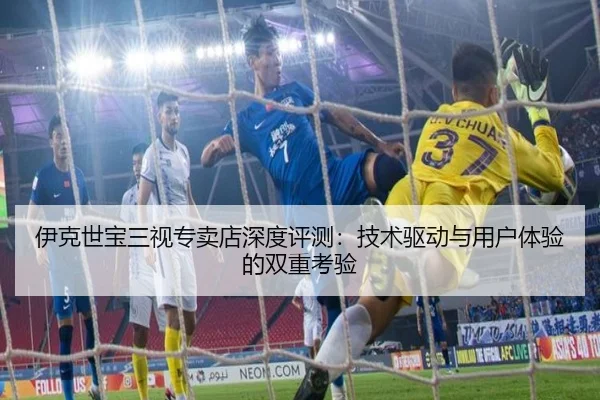 伊克世宝三视专卖店深度评测：技术驱动与用户体验的双重考验