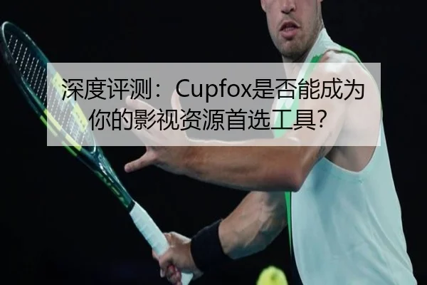 深度评测：Cupfox是否能成为你的影视资源首选工具？
